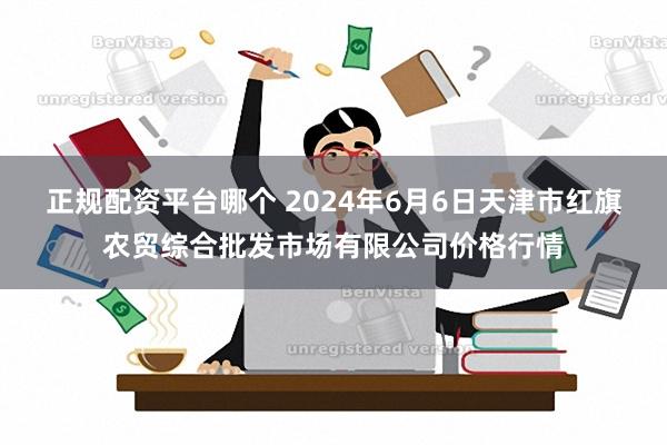 正规配资平台哪个 2024年6月6日天津市红旗农贸综合批发市场有限公司价格行情