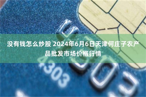 没有钱怎么炒股 2024年6月6日天津何庄子农产品批发市场价格行情