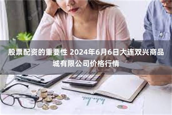 股票配资的重要性 2024年6月6日大连双兴商品城有限公司价格行情