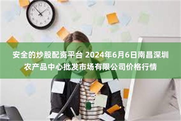 安全的炒股配资平台 2024年6月6日南昌深圳农产品中心批发市场有限公司价格行情