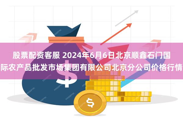 股票配资客服 2024年6月6日北京顺鑫石门国际农产品批发市场集团有限公司北京分公司价格行情