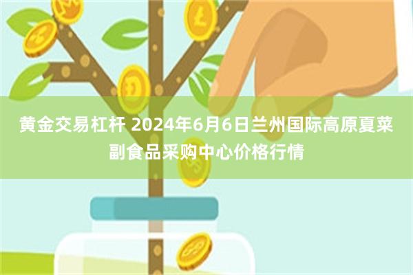 黄金交易杠杆 2024年6月6日兰州国际高原夏菜副食品采购中心价格行情