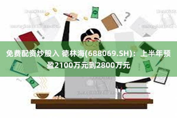 免费配资炒股入 德林海(688069.SH)：上半年预盈2100万元到2800万元