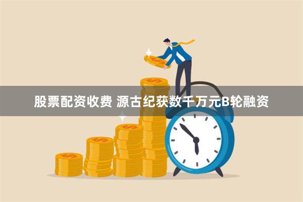 股票配资收费 源古纪获数千万元B轮融资