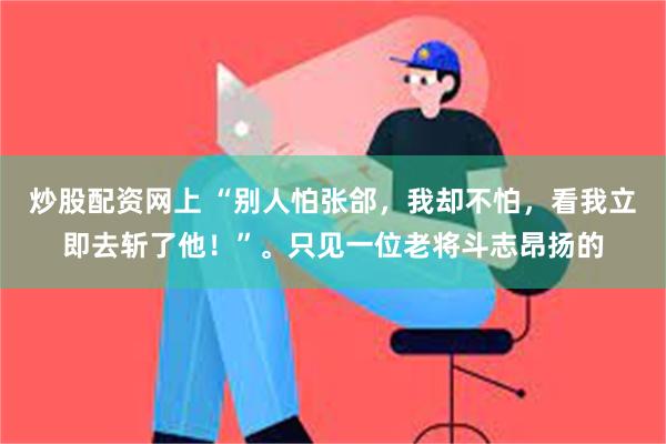 炒股配资网上 “别人怕张郃，我却不怕，看我立即去斩了他！”。只见一位老将斗志昂扬的