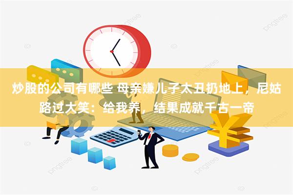 炒股的公司有哪些 母亲嫌儿子太丑扔地上，尼姑路过大笑：给我养，结果成就千古一帝