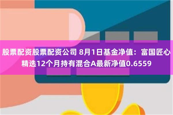 股票配资股票配资公司 8月1日基金净值：富国匠心精选12个月