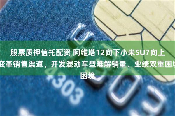 股票质押信托配资 阿维塔12向下小米SU7向上 变革销售渠道