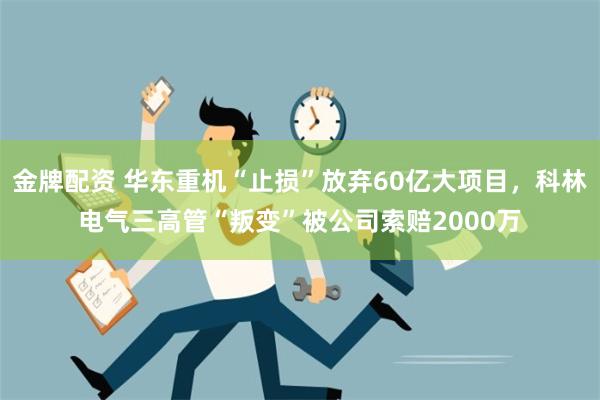 金牌配资 华东重机“止损”放弃60亿大项目，科林电气三高管“叛变”被公司索赔2000万