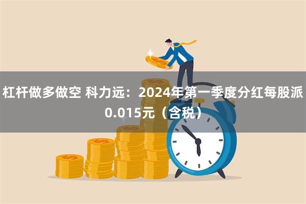 杠杆做多做空 科力远：2024年第一季度分红每股派0.015元（含税）