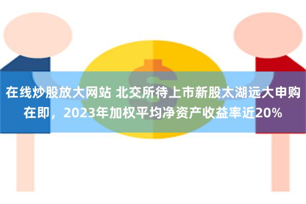 在线炒股放大网站 北交所待上市新股太湖远大申购在即，2023年加权平均净资产收益率近20%