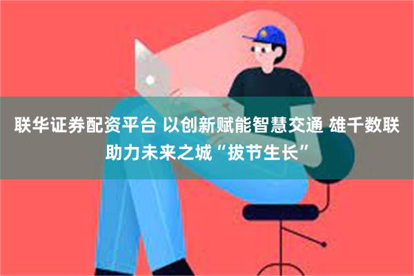 联华证券配资平台 以创新赋能智慧交通 雄千数联助力未来之城“