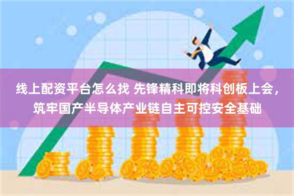 线上配资平台怎么找 先锋精科即将科创板上会，筑牢国产半导体产