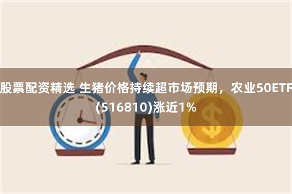 股票配资精选 生猪价格持续超市场预期，农业50ETF(516