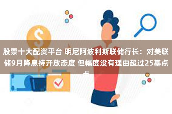 股票十大配资平台 明尼阿波利斯联储行长：对美联储9月降息持开放态度 但幅度没有理由超过25基点