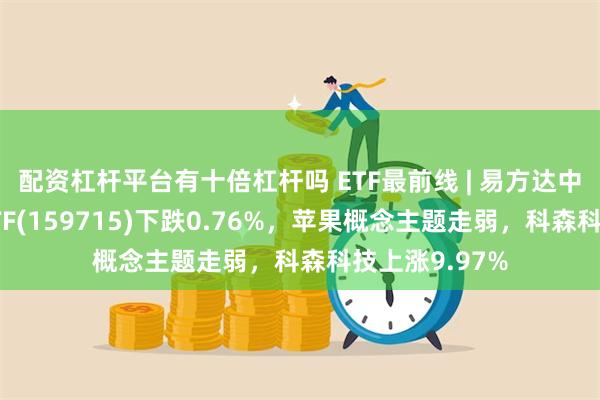 配资杠杆平台有十倍杠杆吗 ETF最前线 | 易方达中证稀土产业ETF(159715)下跌0.76%，苹果概念主题走弱，科森科技上涨9.97%