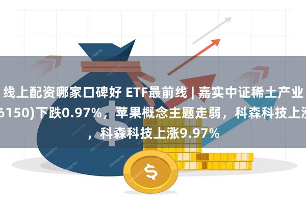 线上配资哪家口碑好 ETF最前线 | 嘉实中证稀土产业ETF(516150)下跌0.97%，苹果概念主题走弱，科森科技上涨9.97%