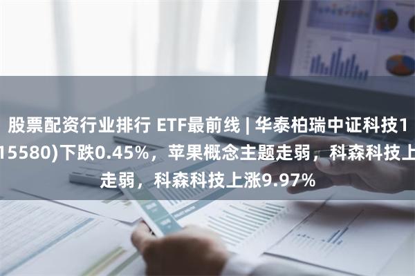 股票配资行业排行 ETF最前线 | 华泰柏瑞中证科技100ETF(515580)下跌0.45%，苹果概念主题走弱，科森科技上涨9.97%