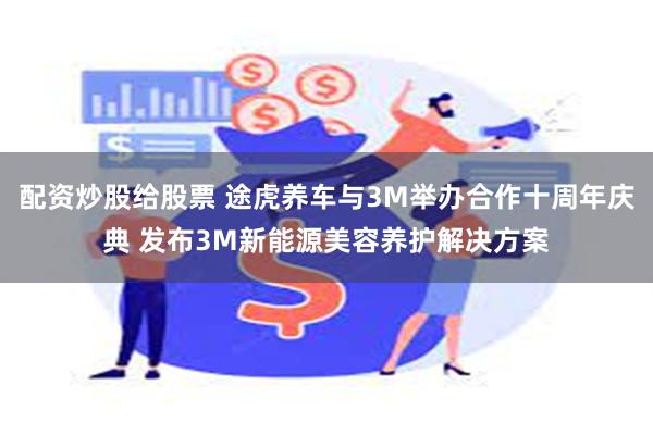 配资炒股给股票 途虎养车与3M举办合作十周年庆典 发布3M新能源美容养护解决方案