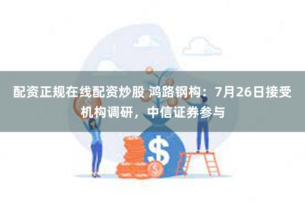 配资正规在线配资炒股 鸿路钢构：7月26日接受机构调研，中信证券参与