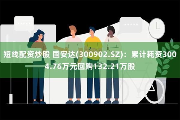 短线配资炒股 国安达(300902.SZ)：累计耗资3004.76万元回购132.21万股