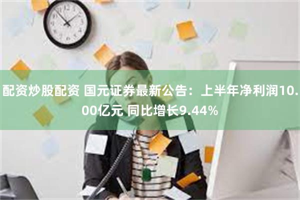 配资炒股配资 国元证券最新公告：上半年净利润10.00亿元 同比增长9.44%