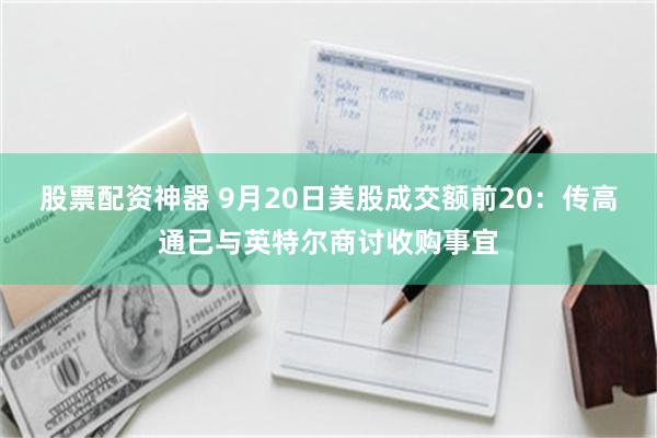 股票配资神器 9月20日美股成交额前20：传高通已与英特尔商讨收购事宜