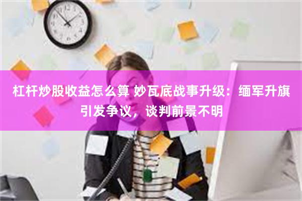 杠杆炒股收益怎么算 妙瓦底战事升级：缅军升旗引发争议，谈判前景不明