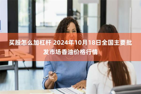 买股怎么加杠杆 2024年10月18日全国主要批发市场香油价格行情