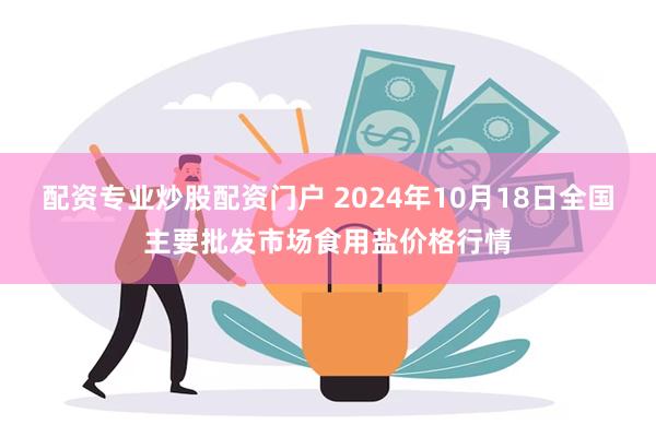 配资专业炒股配资门户 2024年10月18日全国主要批发市场食用盐价格行情