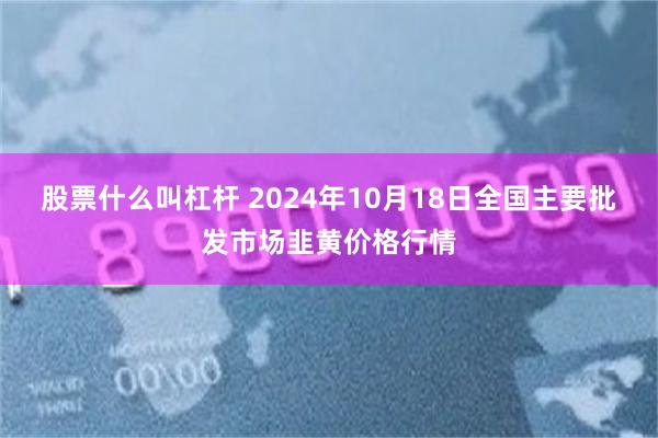 股票什么叫杠杆 2024年10月18日全国主要批发市场韭黄价格行情