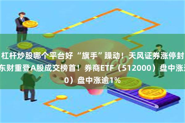 杠杆炒股哪个平台好 “旗手”躁动！天风证券涨停封板，东财重登A股成交榜首！券商ETF（512000）盘中涨逾1%