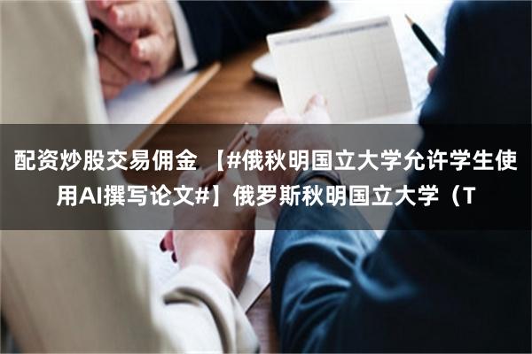 配资炒股交易佣金 【#俄秋明国立大学允许学生使用AI撰写论文