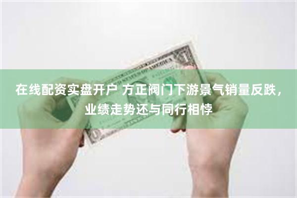 在线配资实盘开户 方正阀门下游景气销量反跌，业绩走势还与同行相悖