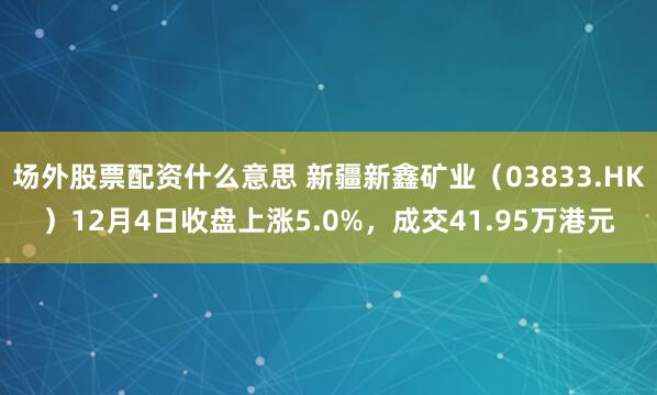 场外股票配资什么意思 新疆新鑫矿业（03833.HK）12月4日收盘上涨5.0%，成交41.95万港元