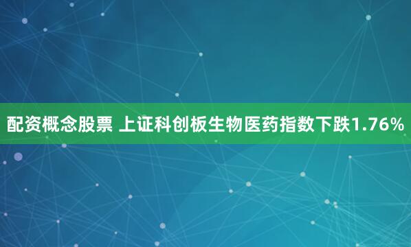 配资概念股票 上证科创板生物医药指数下跌1.76%