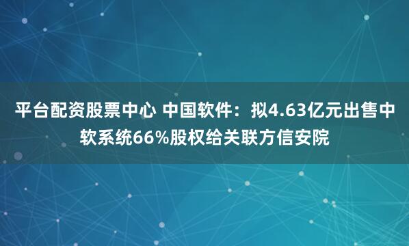 平台配资股票中心 中国软件：拟4.63亿元出售中软系统66%股权给关联方信安院