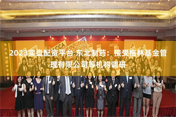 2023实盘配资平台 东北制药：接受格林基金管理有限公司等机构调研