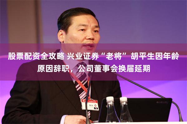 股票配资全攻略 兴业证券“老将” 胡平生因年龄原因辞职，公司董事会换届延期