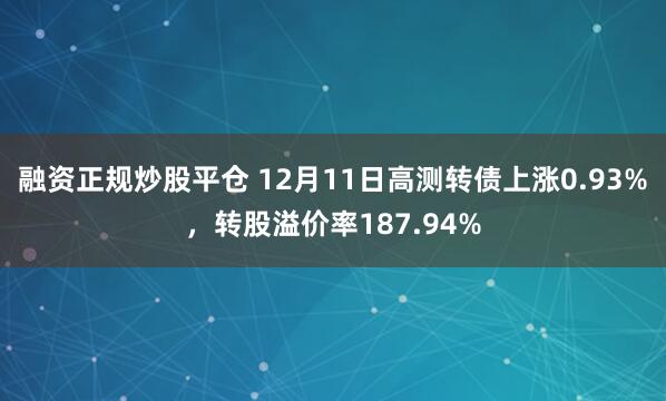 融资正规炒股平仓 12月11日高测转债上涨0.93%，转股溢价率187.94%