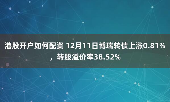 港股开户如何配资 12月11日博瑞转债上涨0.81%，转股溢价率38.52%