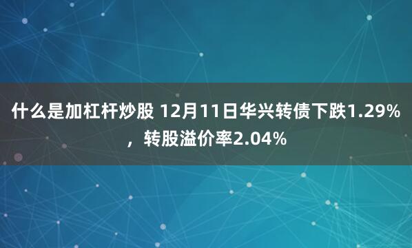 什么是加杠杆炒股 12月11日华兴转债下跌1.29%，转股溢价率2.04%