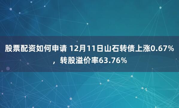 股票配资如何申请 12月11日山石转债上涨0.67%，转股溢价率63.76%