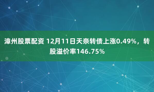 漳州股票配资 12月11日天奈转债上涨0.49%，转股溢价率146.75%