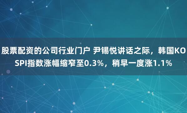 股票配资的公司行业门户 尹锡悦讲话之际，韩国KOSPI指数涨幅缩窄至0.3%，稍早一度涨1.1%