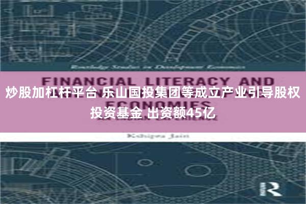 炒股加杠杆平台 乐山国投集团等成立产业引导股权投资基金 出资额45亿