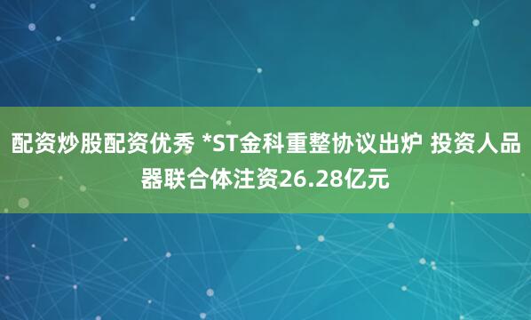 配资炒股配资优秀 *ST金科重整协议出炉 投资人品器联合体注资26.28亿元