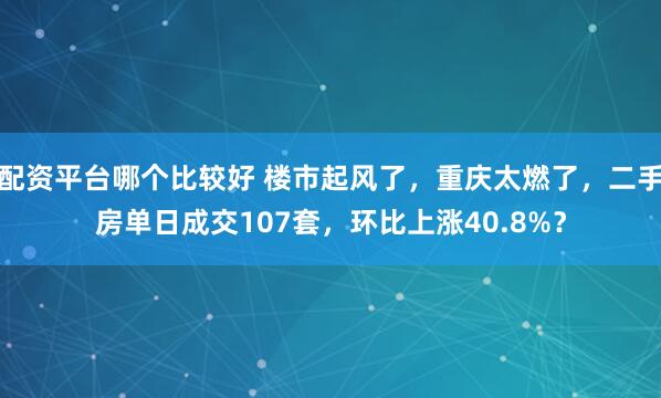 配资平台哪个比较好 楼市起风了，重庆太燃了，二手房单日成交107套，环比上涨40.8%？