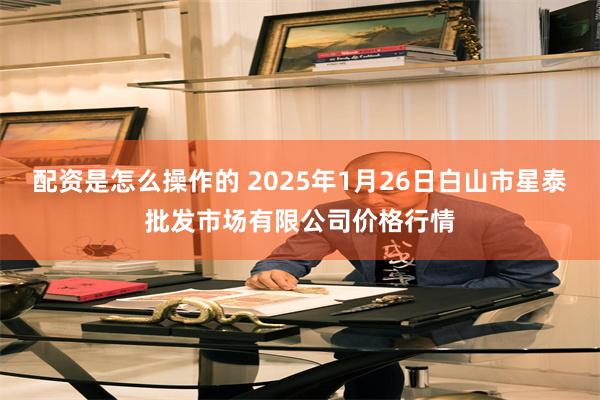 配资是怎么操作的 2025年1月26日白山市星泰批发市场有限公司价格行情