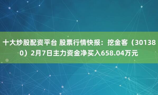 十大炒股配资平台 股票行情快报：挖金客（301380）2月7日主力资金净买入658.04万元